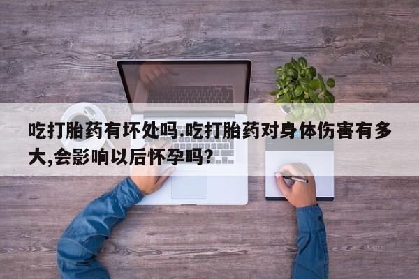 流产药在线购买微信吃打胎药有坏处吗.吃打胎药对身体伤害有多大,会影响以后怀孕吗？