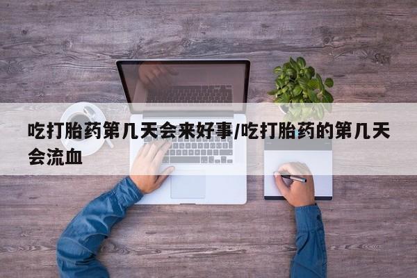 流产药在线购买微信吃打胎药第几天会来好事/吃打胎药的第几天会流血