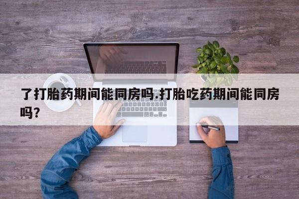 流产药在线购买微信了打胎药期间能同房吗.打胎吃药期间能同房吗？