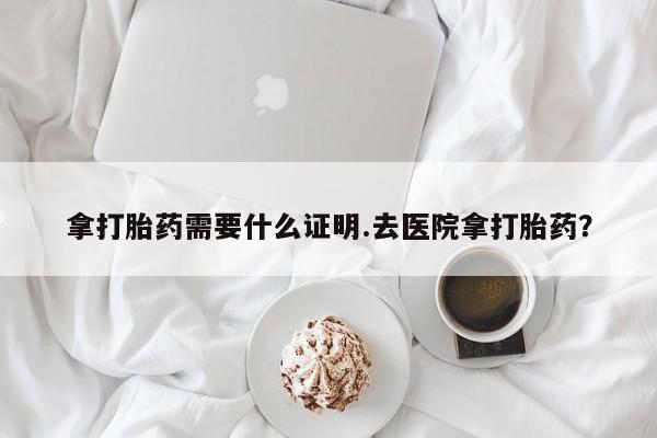 流产药在线购买微信拿打胎药需要什么证明.去医院拿打胎药？