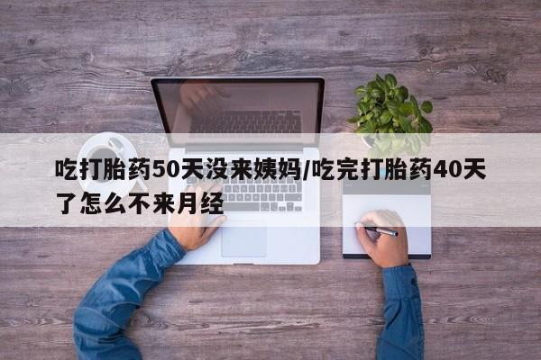流产药在线购买微信吃打胎药50天没来姨妈/吃完打胎药40天了怎么不来月经