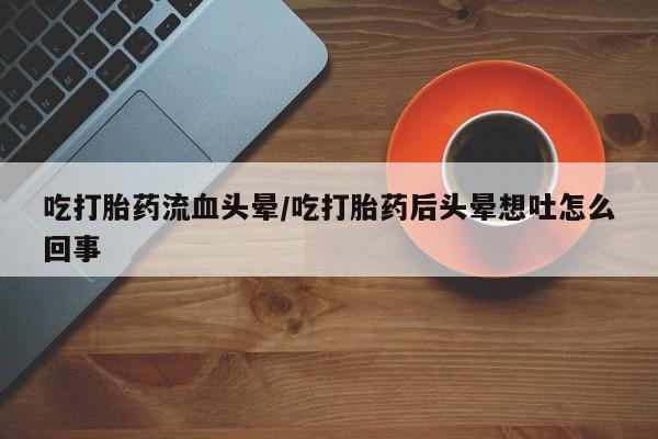 流产药在线购买微信吃打胎药流血头晕/吃打胎药后头晕想吐怎么回事