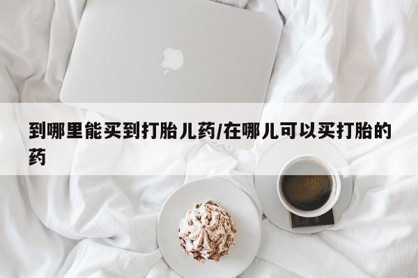 流产药在线购买微信到哪里能买到打胎儿药/在哪儿可以买打胎的药