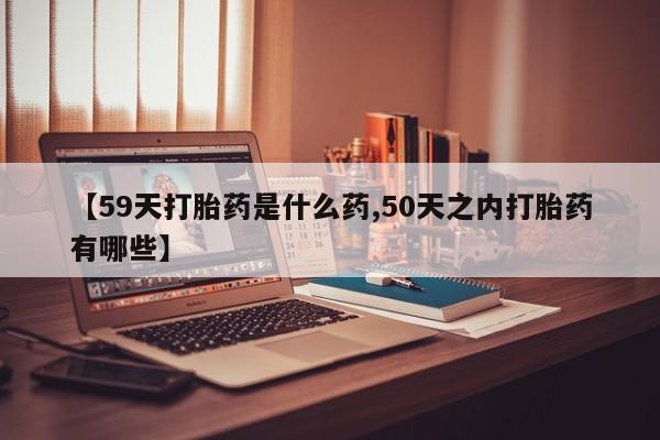 流产药在线购买微信【59天打胎药是什么药,50天之内打胎药有哪些】