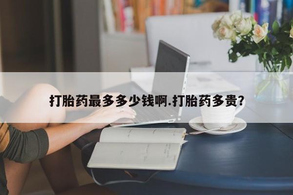 流产药在线购买微信打胎药最多多少钱啊.打胎药多贵？