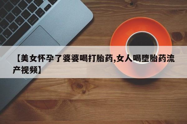流产药在线购买微信【美女怀孕了婆婆喝打胎药,女人喝堕胎药流产视频】