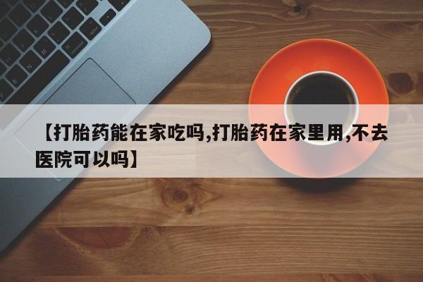 流产药在线购买微信【打胎药能在家吃吗,打胎药在家里用,不去医院可以吗】