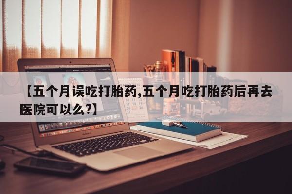流产药在线购买微信【五个月误吃打胎药,五个月吃打胎药后再去医院可以么?】
