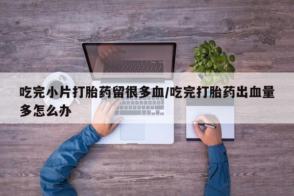 流产药在线购买微信吃完小片打胎药留很多血/吃完打胎药出血量多怎么办
