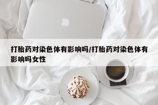 流产药在线购买微信打胎药对染色体有影响吗/打胎药对染色体有影响吗女性