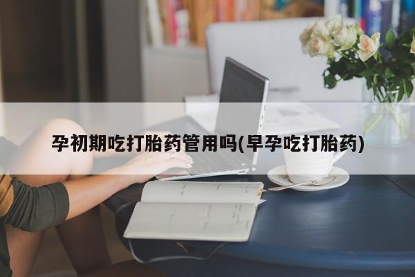 流产药在线购买微信孕初期吃打胎药管用吗(早孕吃打胎药)