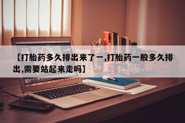 流产药在线购买微信【打胎药多久排出来了一,打胎药一般多久排出,需要站起来走吗】