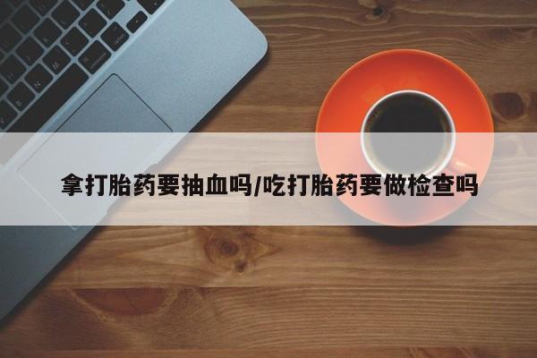流产药在线购买微信拿打胎药要抽血吗/吃打胎药要做检查吗