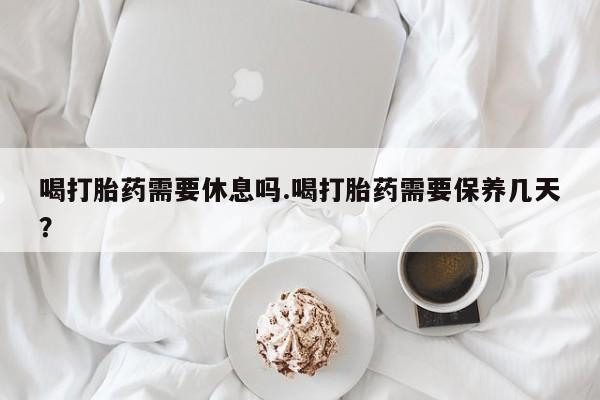 流产药在线购买微信喝打胎药需要休息吗.喝打胎药需要保养几天？