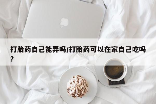 流产药在线购买微信打胎药自己能弄吗/打胎药可以在家自己吃吗?
