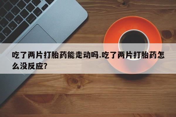 流产药在线购买微信吃了两片打胎药能走动吗.吃了两片打胎药怎么没反应？