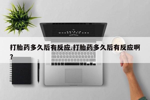 流产药在线购买微信打胎药多久后有反应.打胎药多久后有反应啊？