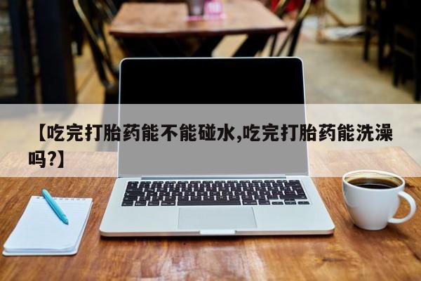 流产药在线购买微信【吃完打胎药能不能碰水,吃完打胎药能洗澡吗?】