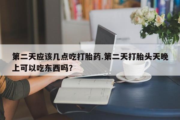 流产药在线购买微信第二天应该几点吃打胎药.第二天打胎头天晚上可以吃东西吗？