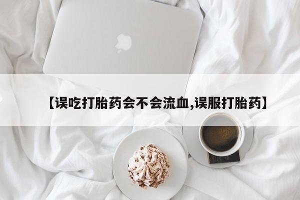 流产药在线购买微信【误吃打胎药会不会流血,误服打胎药】