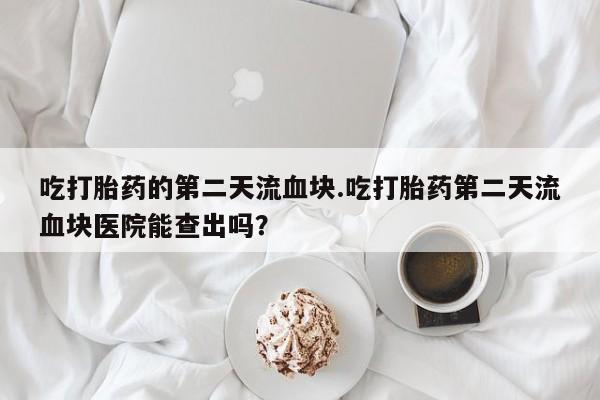 流产药在线购买微信吃打胎药的第二天流血块.吃打胎药第二天流血块医院能查出吗？