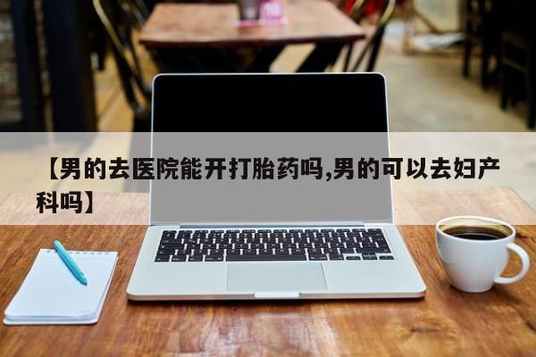 流产药在线购买微信【男的去医院能开打胎药吗,男的可以去妇产科吗】