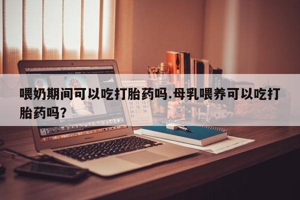 流产药在线购买微信喂奶期间可以吃打胎药吗.母乳喂养可以吃打胎药吗？