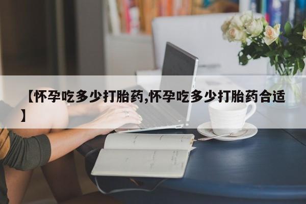 流产药在线购买微信【怀孕吃多少打胎药,怀孕吃多少打胎药合适】