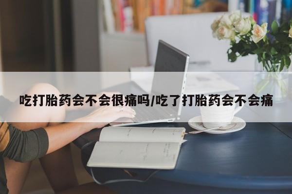流产药在线购买微信吃打胎药会不会很痛吗/吃了打胎药会不会痛