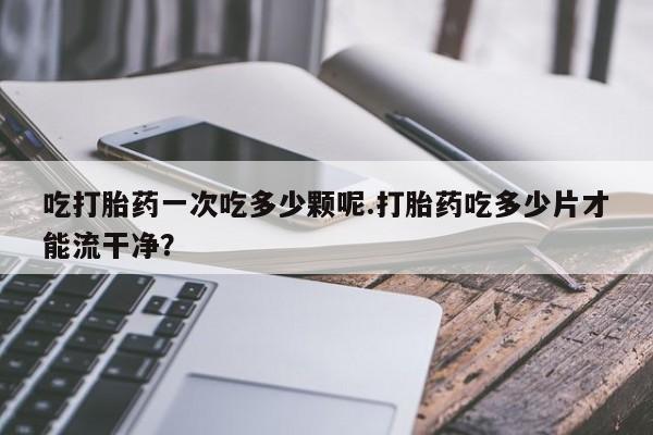 流产药在线购买微信吃打胎药一次吃多少颗呢.打胎药吃多少片才能流干净？