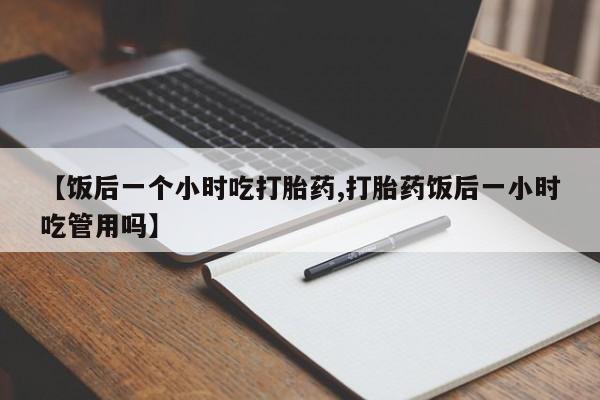 流产药在线购买微信【饭后一个小时吃打胎药,打胎药饭后一小时吃管用吗】