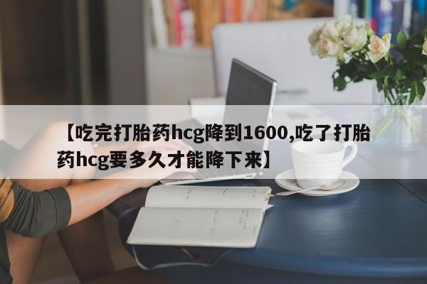 流产药在线购买微信【吃完打胎药hcg降到1600,吃了打胎药hcg要多久才能降下来】