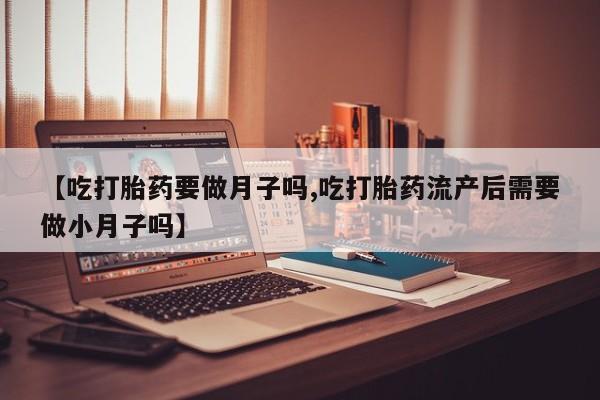 流产药在线购买微信【吃打胎药要做月子吗,吃打胎药流产后需要做小月子吗】