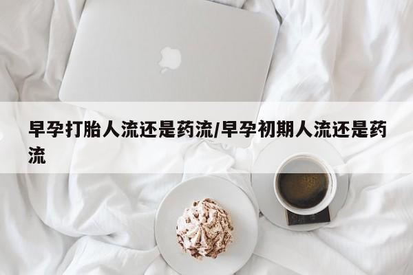 流产药在线购买微信早孕打胎人流还是药流/早孕初期人流还是药流