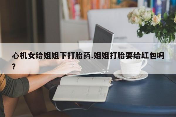 流产药在线购买微信心机女给姐姐下打胎药.姐姐打胎要给红包吗？