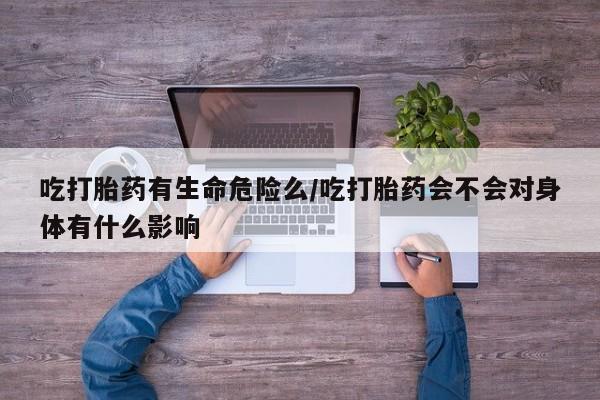 流产药在线购买微信吃打胎药有生命危险么/吃打胎药会不会对身体有什么影响