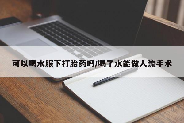 流产药在线购买微信可以喝水服下打胎药吗/喝了水能做人流手术