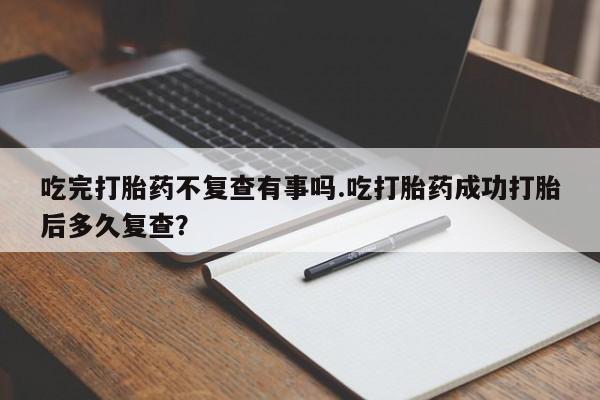 流产药在线购买微信吃完打胎药不复查有事吗.吃打胎药成功打胎后多久复查？