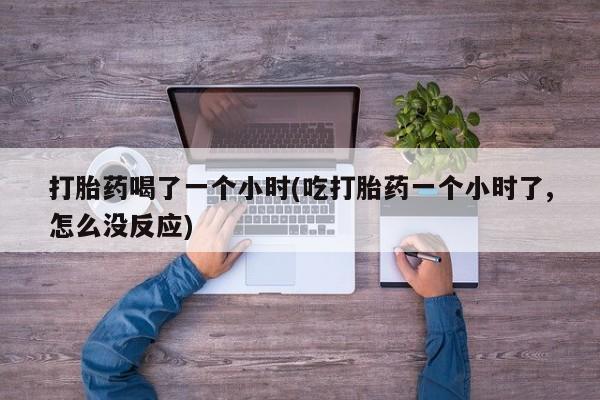 流产药在线购买微信打胎药喝了一个小时(吃打胎药一个小时了,怎么没反应)