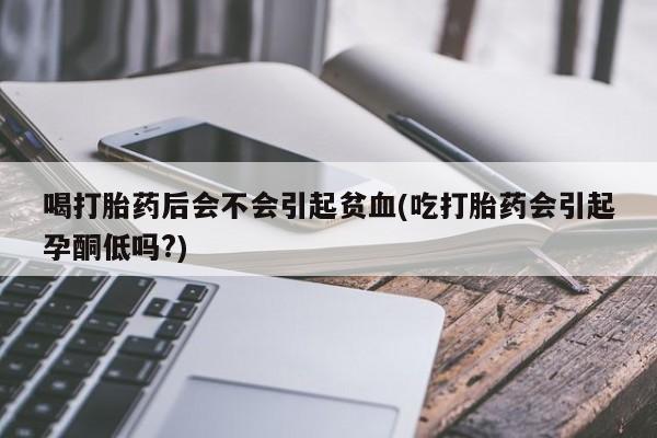 流产药在线购买微信喝打胎药后会不会引起贫血(吃打胎药会引起孕酮低吗?)