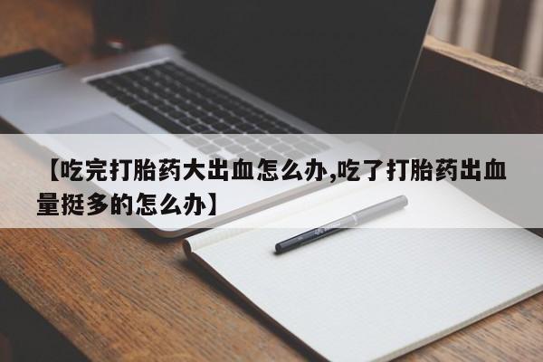 流产药在线购买微信【吃完打胎药大出血怎么办,吃了打胎药出血量挺多的怎么办】