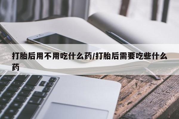 流产药在线购买微信打胎后用不用吃什么药/打胎后需要吃些什么药