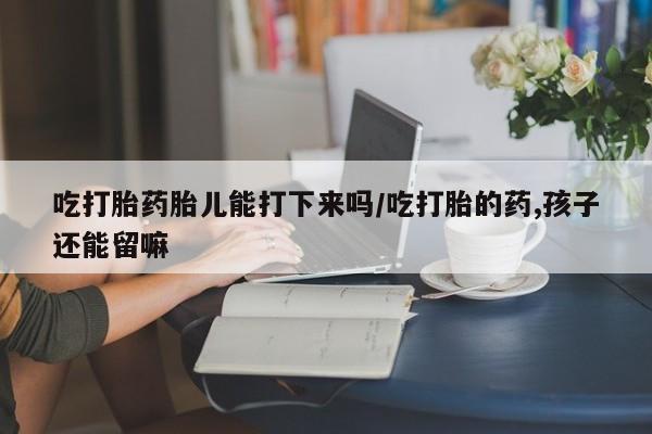 流产药在线购买微信吃打胎药胎儿能打下来吗/吃打胎的药,孩子还能留嘛