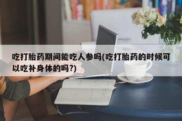 流产药在线购买微信吃打胎药期间能吃人参吗(吃打胎药的时候可以吃补身体的吗?)