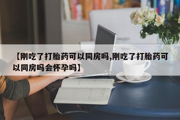 流产药在线购买微信【刚吃了打胎药可以同房吗,刚吃了打胎药可以同房吗会怀孕吗】