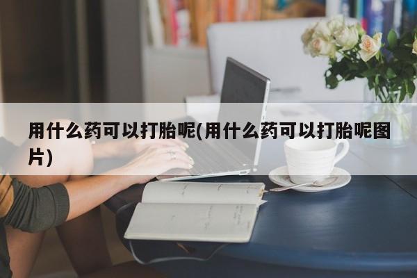 流产药在线购买微信用什么药可以打胎呢(用什么药可以打胎呢图片)