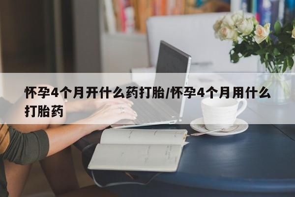流产药在线购买微信怀孕4个月开什么药打胎/怀孕4个月用什么打胎药