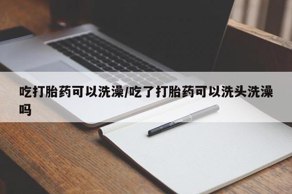 流产药在线购买微信吃打胎药可以洗澡/吃了打胎药可以洗头洗澡吗