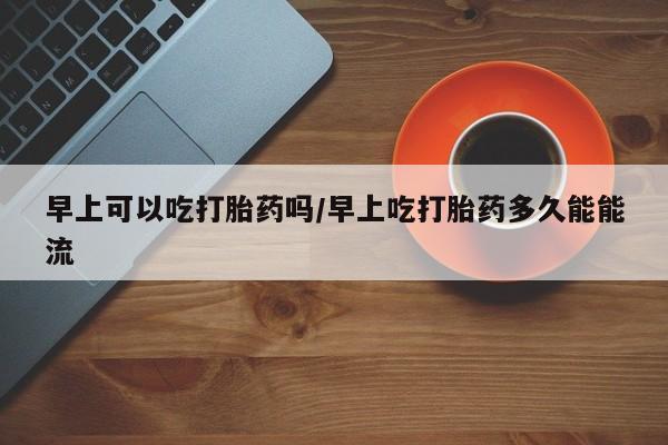 流产药在线购买微信早上可以吃打胎药吗/早上吃打胎药多久能能流