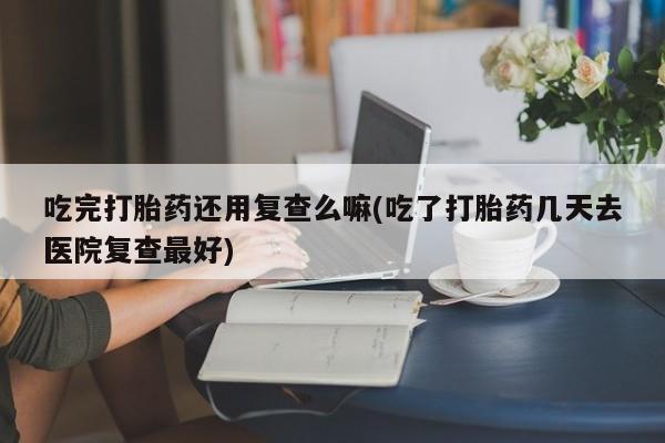 流产药在线购买微信吃完打胎药还用复查么嘛(吃了打胎药几天去医院复查最好)